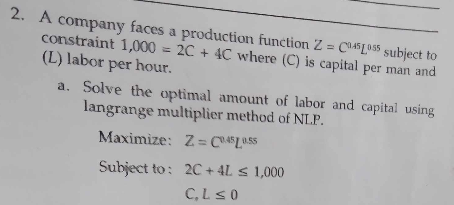 A company faces a production function Z=C^(0.45)L^(0.55) subject to 
constraint 1,000=2C+4C where (C) is capital per man and 
(L) labor per hour. 
a. Solve the optimal amount of labor and capital using 
langrange multiplier method of NLP. 
Maximize: Z=C^(0.45)L^(0.55)
Subject to : 2C+4L≤ 1,000
C,L≤ 0