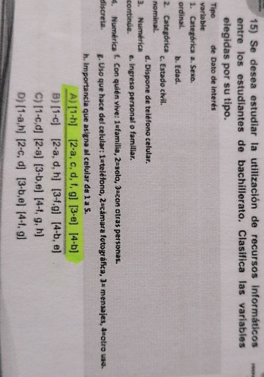 Se desea estudiar la utilización de recursos informáticos
entre los estudiantes de bachillerato. Clasífica las variables
elegidas por su tipo.
Tipo de Dato de interés
variable
1. Categórica a. Sexo.
ordinal. b. Edad.
2. Categórica c. Estado cívil.
nominal.
d. Dispone de teléfono celular.
3. Numérica
continua. e. ingreso personal o familiar.
4. Numérica f. Con quién vive: 1=familia, 2=xolo, 3=con otras personas.
discreta. g. Uso que hace del celular: 1#teléfono, 2=cámara fotográfica, 1= mensajes, 4=otro vso.
h. importancia que asigna al celular de 1 a S.
A) [1-h](2-a,c,d,t,g)(3-e)[4-b]
B) [1-c][2-a,d,h](3-f,g)(4-b,e)
C)  1-c,d [2-a][3-b,e][4-1,g,h]
D)  1-a,h (2-c,d)(3-b,e)(4-f,g)