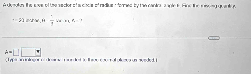 A denotes the area of the sector of a circle of radius r formed by the central angle θ. Find the missing quantity.
r=20 inches, θ = 1/9  radian, A= ?
A=□
(Type an integer or decimal rounded to three decimal places as needed.)