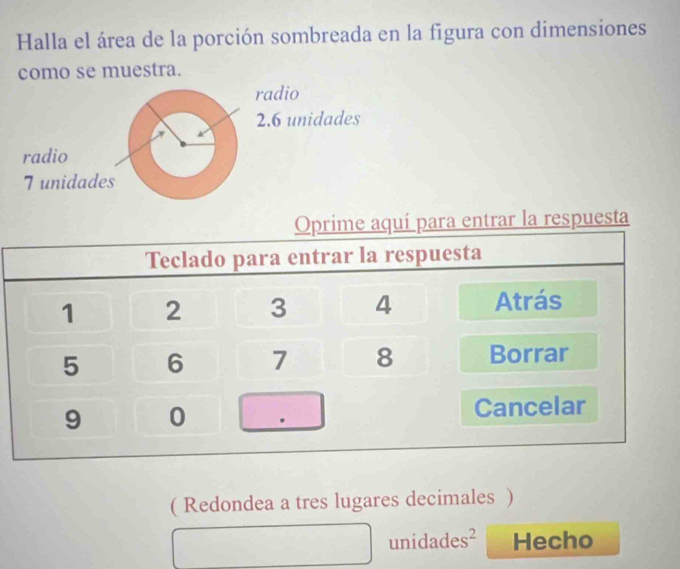 Halla el área de la porción sombreada en la figura con dimensiones 
como se muestra. 
radio
2.6 unidades 
radio 
T unidades 
( Redondea a tres lugares decimales ) 
unidades² Hecho