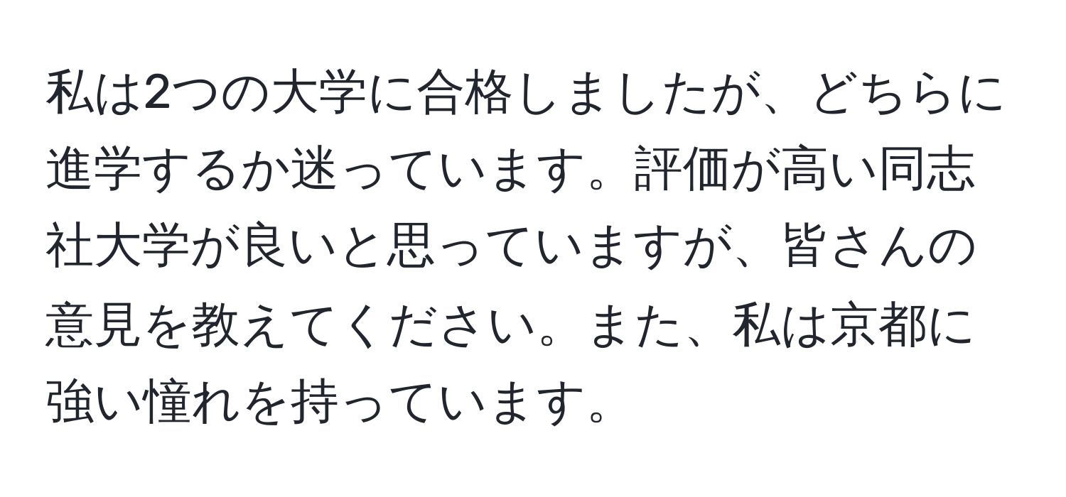 私は2つの大学に合格しましたが、どちらに進学するか迷っています。評価が高い同志社大学が良いと思っていますが、皆さんの意見を教えてください。また、私は京都に強い憧れを持っています。