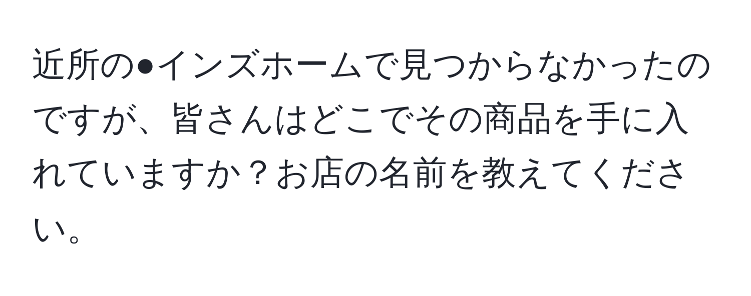 近所の●インズホームで見つからなかったのですが、皆さんはどこでその商品を手に入れていますか？お店の名前を教えてください。