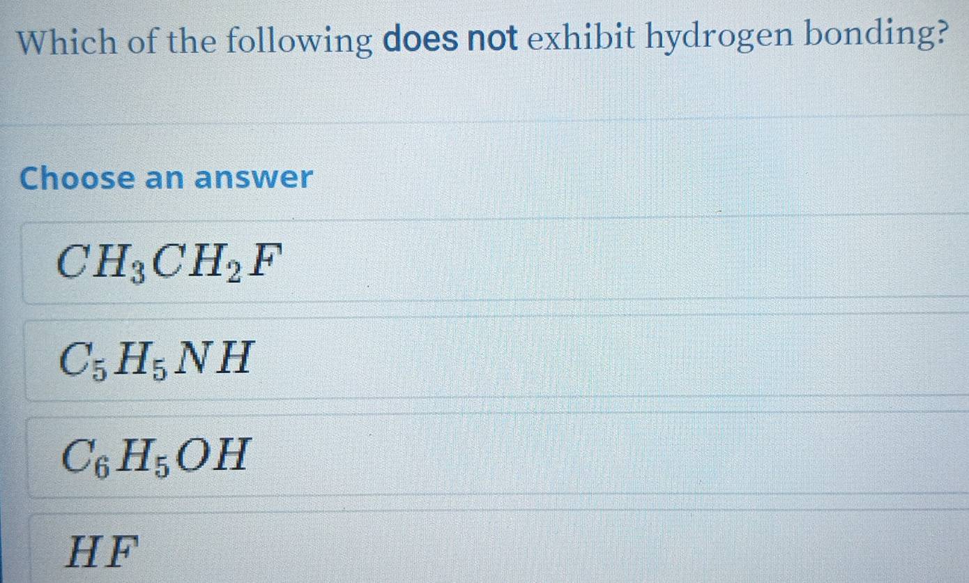 Which of the following does not exhibit hydrogen bonding?
Choose an answer
CH_3CH_2F
C_5H_5NH
C_6H_5OH
HF