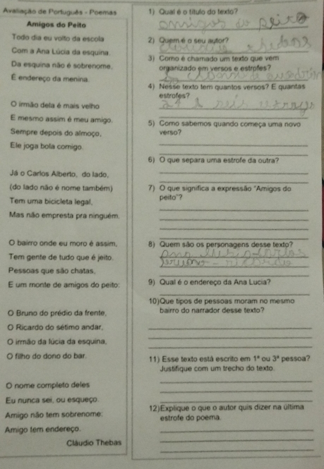 Avaliação de Português - Poemas 1) Qual é o título do texto?
Amigos do Peito
_
Todo dia eu volto da escola 2) Quemé o seu autor?
Com a Ana Lúcia da esquina._
Da esquina não é sobrenome. 3) Como é chamado um texto que vém
organizado em versos e estrofes?
É endereço da menina
_
4) Nesse texto tem quantos versos? E quantas
estrofes?
O irmão deta é mais velho_
E mesmo assim é meu amigo. 5) Como sabemos quando começa uma novo
Sempre depois do almoço. verso?
_
_
Ele joga bola comigo
6) O que separa uma estrofe da outra?
_
Já o Carlos Alberto, do lado,_
(do lado não é nome também) 7) O que signífica a expressão "Amigos do
_
Tem uma bicicleta legal. peito"?
Mas não empresta pra ninguém._
_
_
O bairro onde eu moro é assim, 8) Quem são os personagens desse texto?
_
Tem gente de tudo que é jeito._
_
Pessoas que são chatas.
E um monte de amigos do peito: 9) Qual é o endereço da Ana Lucia?
_
10)Que tipos de pessoas moram no mesmo
O Bruno do prédio da frente, bairro do narrador desse texto?
O Ricardo do sétimo andar._
_
O irmão da lúcia da esquina,
_
O filho do dono do bar. 11) Esse texto está escrito em 1° ou 3° pessoa?
Justifique com um trecho do texto.
_
O nome completo deles
_
Eu nunca sei, ou esqueço_
Amigo não tem sobrenome: 12)Explique o que o autor quis dizer na última
estrofe do poema.
Amigo tem endereço.
_
_
Cláudio Thebas
_
_