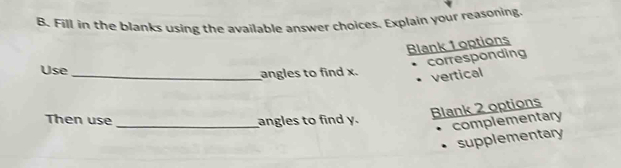 Fill in the blanks using the available answer choices. Explain your reasoning. 
Blank 1 options 
corresponding 
Use_ 
angles to find x. vertical 
Blank 2 options 
Then use _angles to find y. 
complementary 
supplementary