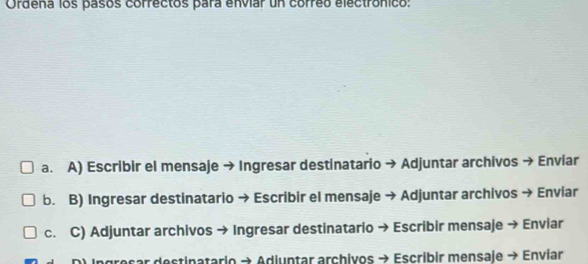 Ordena los pasos correctos para envíar un correo electrónico:
a. A) Escribir el mensaje → Ingresar destinatario → Adjuntar archivos → Enviar
b. B) Ingresar destinatario → Escribir el mensaje → Adjuntar archivos → Enviar
c. C) Adjuntar archivos → Ingresar destinatario → Escribir mensaje → Enviar
Ingresar destinatario → Adiuntar archivos → Escribir mensaje → Enviar