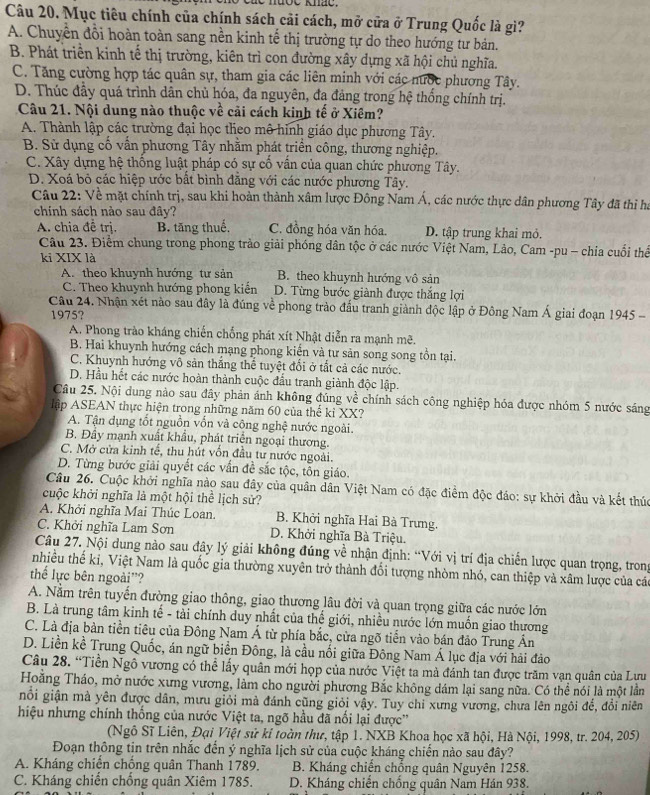 Mục tiêu chính của chính sách cải cách, mở cửa ở Trung Quốc là gì?
A. Chuyền đổi hoàn toàn sang nền kinh tế thị trường tự do theo hướng tư bản.
B. Phát triển kinh tế thị trường, kiên trì con đường xây dựng xã hội chủ nghĩa.
C. Tăng cường hợp tác quân sự, tham gia các liên minh với các nước phương Tây.
D. Thúc đầy quá trình dân chủ hóa, đa nguyên, đa đảng trong hệ thống chính trị.
Câu 21. Nội dung nào thuộc về cải cách kinh tế ở Xiêm?
A. Thành lập các trường đại học theo mô hình giáo dục phương Tây.
B. Sử dụng cổ vấn phương Tây nhằm phát triển công, thương nghiệp.
C. Xây dựng hệ thống luật pháp có sự cố vấn của quan chức phương Tây.
D. Xoá bỏ các hiệp ước bất bình đẳng với các nước phương Tây.
Câu 22: Về mặt chính trị, sau khi hoàn thành xâm lược Đông Nam Á, các nước thực dân phương Tây đã thi ha
chính sách nào sau đây?
A. chia đề trị. B. tăng thuế, C. đồng hóa văn hóa. D. tập trung khai mỏ.
Câu 23. Điểm chung trong phong trào giải phóng dân tộc ở các nước Việt Nam, Lảo, Cam -pu - chia cuối thể
ki XIX là
A. theo khuynh hướng tư sản B. theo khuynh hướng vô sản
C. Theo khuynh hướng phong kiến D. Từng bước giành được thắng lợi
Câu 24. Nhận xét nào sau đây là đúng về phong trào đấu tranh giành độc lập ở Đông Nam Á giai đoạn 1945 -
1975?
A. Phong trào kháng chiến chống phát xít Nhật diễn ra mạnh mẽ.
B. Hai khuynh hướng cách mạng phong kiến và tư sản song song tồn tại.
C. Khuynh hướng vô sản thắng thể tuyệt đổi ở tất cả các nước.
D. Hầu hết các nước hoàn thành cuộc đầu tranh giành độc lập.
Câu 25. Nội dung nào sau đây phản ánh không đúng về chính sách công nghiệp hóa được nhóm 5 nước sáng
lập ASEAN thực hiện trong những năm 60 của thể kỉ XX?
A. Tận dụng tốt nguồn vồn và công nghệ nước ngoài.
B. Đầy mạnh xuất khẩu, phát triển ngoại thương.
C. Mở cửa kinh tế, thu hút vốn đầu tư nước ngoài.
D. Từng bước giải quyết các vấn đề sắc tộc, tôn giáo.
Câu 26. Cuộc khởi nghĩa nào sau đây của quân dân Việt Nam có đặc điểm độc đáo: sự khởi đầu và kết thúc
cuộc khởi nghĩa là một hội thể lịch sử?
A. Khởi nghĩa Mai Thúc Loan.  B. Khởi nghĩa Hai Bà Trưng.
C. Khởi nghĩa Lam Sơn D. Khởi nghĩa Bà Triệu.
Câu 27. Nội dung nào sau đây lý giải không đúng về nhận định: “Với vị trí địa chiến lược quan trọng, tron
nhiều thế ki, Việt Nam là quốc gia thường xuyên trở thành đổi tượng nhòm nhó, can thiệp và xâm lược của các
thể lực bên ngoài'?
A. Nằm trên tuyển đường giao thông, giao thương lâu đời và quan trọng giữa các nước lớn
B. Là trung tâm kinh tế - tài chính duy nhất của thế giới, nhiều nước lớn muốn giao thương
C. Là địa bàn tiền tiêu của Đông Nam Á từ phía bắc, cửa ngõ tiến vào bán đảo Trung Ấn
D. Liền kề Trung Quốc, án ngữ biển Đông, là cầu nổi giữa Đông Nam Á lục địa với hải đảo
Câu 28. “Tiền Ngô vương có thể lấy quân mới họp của nước Việt ta mà đánh tan được trăm vạn quân của Lưu
Hoằng Tháo, mở nước xưng vương, làm cho người phương Bắc không dám lại sang nữa. Có thể nói là một lầm
nỗi giận mà yên được dân, mưu giỏi mà đánh cũng giỏi vậy. Tuy chỉ xưng vương, chưa lên ngôi để, đổi niên
hiệu nhưng chính thống của nước Việt ta, ngõ hầu đã nối lại được''
(Ngô Sĩ Liên, Đại Việt sử kỉ toàn thư, tập 1. NXB Khoa học xã hội, Hà Nội, 1998, tr. 204, 205)
Đoạn thông tin trên nhắc đến ý nghĩa lịch sử của cuộc kháng chiến nào sau đây?
A. Kháng chiến chống quân Thanh 1789.  B. Kháng chiến chống quân Nguyên 1258.
C. Kháng chiến chồng quân Xiêm 1785. D. Kháng chiến chống quân Nam Hán 938.