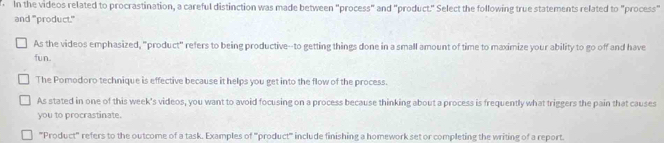 in the videos related to procrastination, a careful distinction was made between "process" and "product." Select the following true statements related to "process"
and "product."
As the videos emphasized, "product" refers to being productive--to getting things done in a small amount of time to maximize your ability to go off and have
fun
The Pomodoro technique is effective because it helps you get into the flow of the process.
As stated in one of this week's videos, you want to avoid focusing on a process because thinking about a process is frequently what triggers the pain that causes
you to procrastinate.
'''Product''' refers to the outcome of a task. Examples of '''product''' include finishing a homework set or completing the writing of a report.