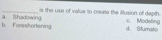 is the use of value to create the illusion of depth.
a. Shadowing c. Modeling
b、 Foreshortening d. Sfumato
