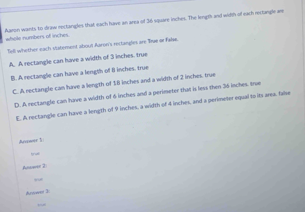 Aaron wants to draw rectangles that each have an area of 36 square inches. The length and width of each rectangle are
whole numbers of inches.
Tell whether each statement about Aaron's rectangles are True or False.
A. A rectangle can have a width of 3 inches. true
B. A rectangle can have a length of 8 inches. true
C. A rectangle can have a length of 18 inches and a width of 2 inches. true
D. A rectangle can have a width of 6 inches and a perimeter that is less then 36 inches. true
E. A rectangle can have a length of 9 inches, a width of 4 inches, and a perimeter equal to its area. false
Answer 1:
true
Answer 2:
true
Answer 3:
true