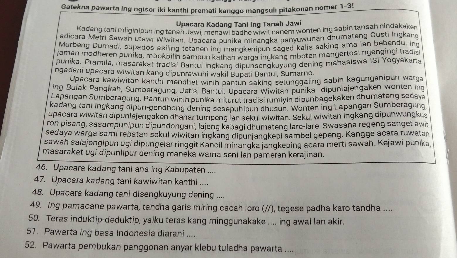 Gatekna pawarta ing ngisor iki kanthi premati kanggo mangsuli pitakonan nomer 1-3!
Upacara Kadang Tani Ing Tanah Jawi
Kadang tani mliginipun ing tanah Jawi, menawi badhe wiwit nanem wonten ing sabin tansah nindakaken
adicara Metri Sawah utawi Wiwitan. Upacara punika minangka panyuwunan dhumateng Gusti Ingkang
Murbeng Dumadi, supados asiling tetanen ing mangkenipun saged kalis saking ama lan bebendu. Ing
jaman modheren punika, mbokbilih sampun kathah warga ingkang mboten mangertosi ngengingi tradisi
punika. Pramila, masarakat tradisi Bantul ingkang dipunsengkuyung dening mahasiswa ISI Yogyakarta
ngadani upacara wiwitan kang dipunrawuhi wakil Bupati Bantul, Sumarno.
Upacara kawiwitan kanthi mendhet winih pantun saking setunggaling sabin kagunganipun warga
ing Bulak Pangkah, Sumberagung, Jetis, Bantul. Upacara Wiwitan punika dipunlajengaken wonten ing
Lapangan Sumberagung. Pantun winih punika miturut tradisi rumiyin dipunbagekaken dhumateng sedaya
kadang tani ingkang dipun-gendhong dening sesepuhipun dhusun. Wonten ing Lapangan Sumberagung,
upacara wiwitan dipunlajengaken dhahar tumpeng lan sekul wiwitan. Sekul wiwitan ingkang dipunwungkus
ron pisang, sasampunipun dipundongani, lajeng kabagi dhumateng lare-lare. Swasana regeng sanget awit
sedaya warga sami rebatan sekul wiwitan ingkang dipunjangkepi sambel gepeng. Kangge acara ruwatan
sawah salajengipun ugi dipungelar ringgit Kancil minangka jangkeping acara merti sawah. Kejawi punika
masarakat ugi dipunlipur dening maneka warna seni lan pameran kerajinan.
46. Upacara kadang tani ana ing Kabupaten ....
47. Upacara kadang tani kawiwitan kanthi ....
48. Upacara kadang tani disengkuyung dening ....
49. Ing pamacane pawarta, tandha garis miring cacah loro (//), tegese padha karo tandha ....
50. Teras induktip-deduktip, yaiku teras kang minggunakake .... ing awal lan akir.
51. Pawarta ing basa Indonesia diarani ....
52. Pawarta pembukan panggonan anyar klebu tuladha pawarta ....