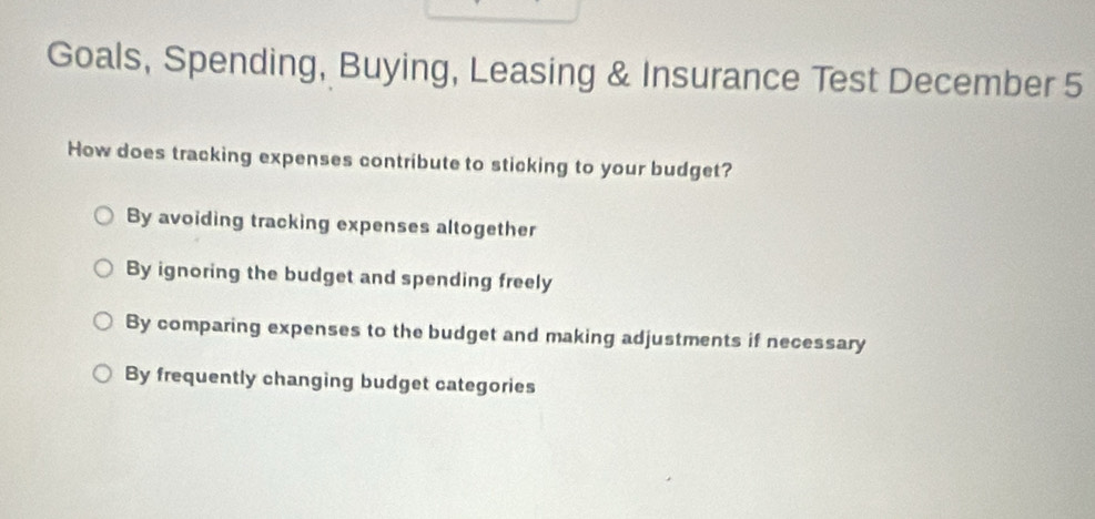 Goals, Spending, Buying, Leasing & Insurance Test December 5
How does tracking expenses contribute to sticking to your budget?
By avoiding tracking expenses altogether
By ignoring the budget and spending freely
By comparing expenses to the budget and making adjustments if necessary
By frequently changing budget categories