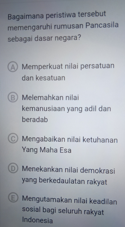 Bagaimana peristiwa tersebut
memengaruhi rumusan Pancasila
sebagai dasar negara?
Memperkuat nilai persatuan
dan kesatuan
B Melemahkan nilai
kemanusiaan yang adil dan
beradab
Mengabaikan nilai ketuhanan
Yang Maha Esa
D Menekankan nilai demokrasi
yang berkedaulatan rakyat
Mengutamakan nilai keadilan
sosial bagi seluruh rakyat
Indonesia