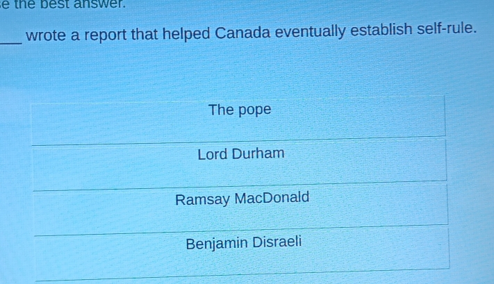 the best answer.
_wrote a report that helped Canada eventually establish self-rule.
The pope
Lord Durham
Ramsay MacDonald
Benjamin Disraeli