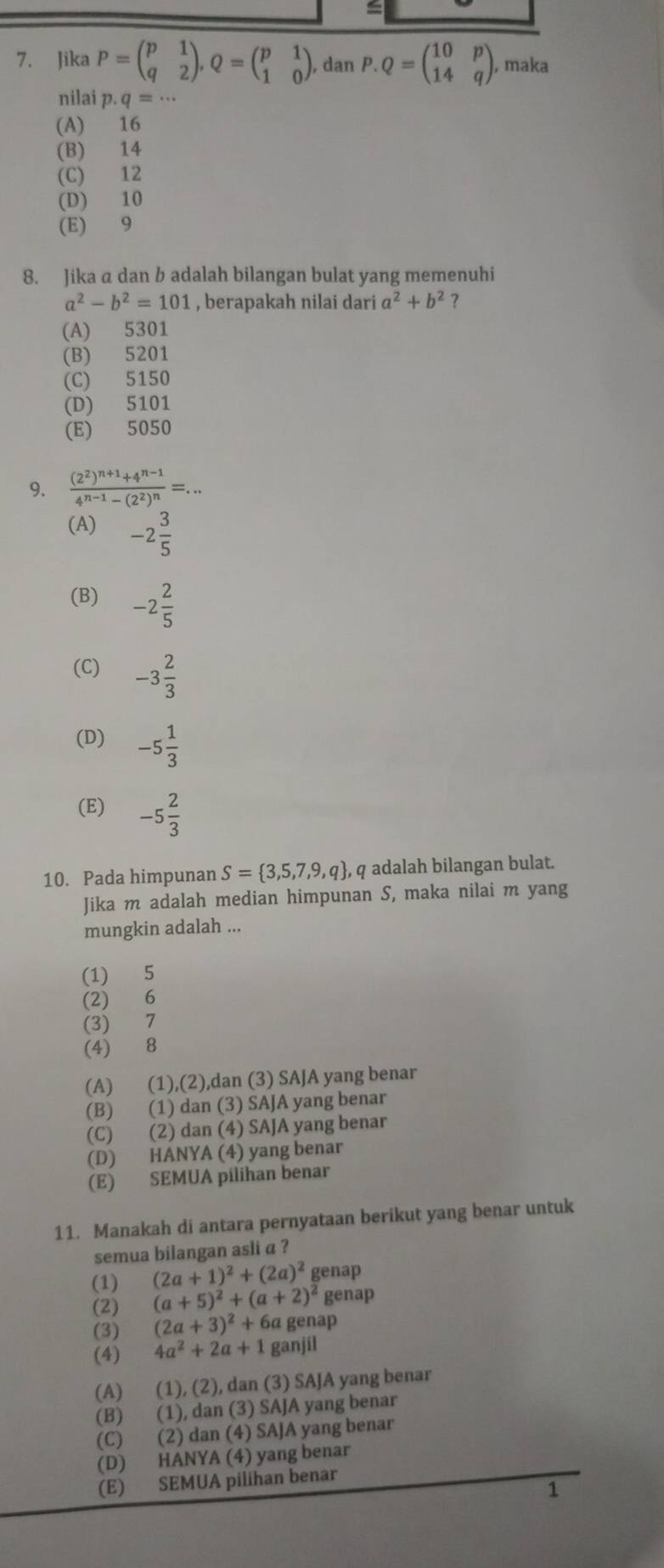 Jika P=beginpmatrix p&1 q&2endpmatrix ,Q=beginpmatrix p&1 1&0endpmatrix ,danP.Q=beginpmatrix 10&p 14&qendpmatrix , maka
nilai p.q=·s
(A) 16
(B) 14
(C) 12
(D) 10
(E) 9
8. Jika a dan b adalah bilangan bulat yang memenuhi
a^2-b^2=101 , berapakah nilai dari a^2+b^2 ?
(A) 5301
(B) 5201
(C) 5150
(D) 5101
(E) 5050
9. frac (2^2)^n+1+4^(n-1)4^(n-1)-(2^2)^n=...
(A) -2 3/5 
(B) -2 2/5 
(C) -3 2/3 
(D) -5 1/3 
(E) -5 2/3 
10. Pada himpunan S= 3,5,7,9,q , q adalah bilangan bulat.
Jika m adalah median himpunan S, maka nilai m yang
mungkin adalah ...
(1) 5
(2) 6
(3) 7
(4) 8
(A) (1),(2),dan (3) SAJA yang benar
(B) (1) dan (3) SAJA yang benar
(C) (2) dan (4) SAJA yang benar
(D) HANYA (4) yang benar
(E) SEMUA pilihan benar
11. Manakah di antara pernyataan berikut yang benar untuk
semua bilangan asli a ?
(1) (2a+1)^2+(2a)^2 genap
(2) (a+5)^2+(a+2)^2 genap
(3) (2a+3)^2+6a genap
(4) 4a^2+2a+1 ganjil
(A) (1), (2), dan (3) SAJA yang benar
(B) (1), dan (3) SAJA yang benar
(C) (2) dan (4) SAJA yang benar
(D) HANYA (4) yang benar
(E) SEMUA pilihan benar
1