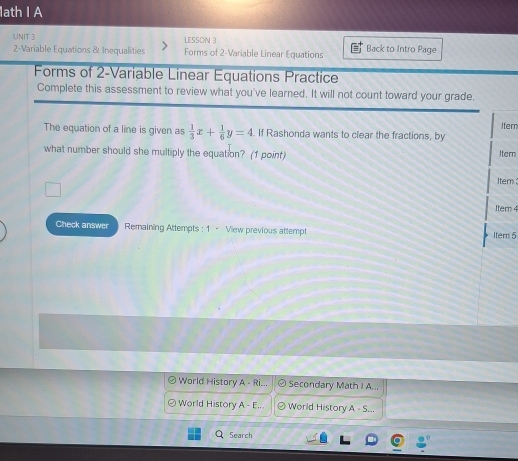 1ath I A
UNIT 3 LESSON 3 Back to Intro Page
2-Variable Equations & Inequalities Forms of 2 -Variable Linear Equations
Forms of 2 -Variable Linear Equations Practice
Complete this assessment to review what you've learned. It will not count toward your grade.
Item
The equation of a line is given as  1/3 x+ 1/6 y=4. If Rashonda wants to clear the fractions, by
what number should she multiply the equation? (1 point) Iter
Item :
Iter 4
Check answer Remaining Attempts : 1 < View previous attempt Item 5
 World History A - Ri... Secondary Math I A...
World History A-E. World History A = S..
Search