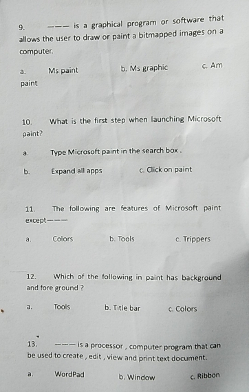 is a graphical program or software that
allows the user to draw or paint a bitmapped images on a
computer.
a. Ms paint b. Ms graphic c. Am
paint
10. What is the first step when launching Microsoft
paint?
a. Type Microsoft paint in the search box .
b. Expand all apps c. Click on paint
11. The following are features of Microsoft paint
except_
a. Colors b. Tools c. Trippers
12. Which of the following in paint has background
and fore ground ?
a. Tools b. Title bar c. Colors
13. ___ is a processor , computer program that can
be used to create , edit , view and print text document .
a. WordPad b. Window c. Ribbon