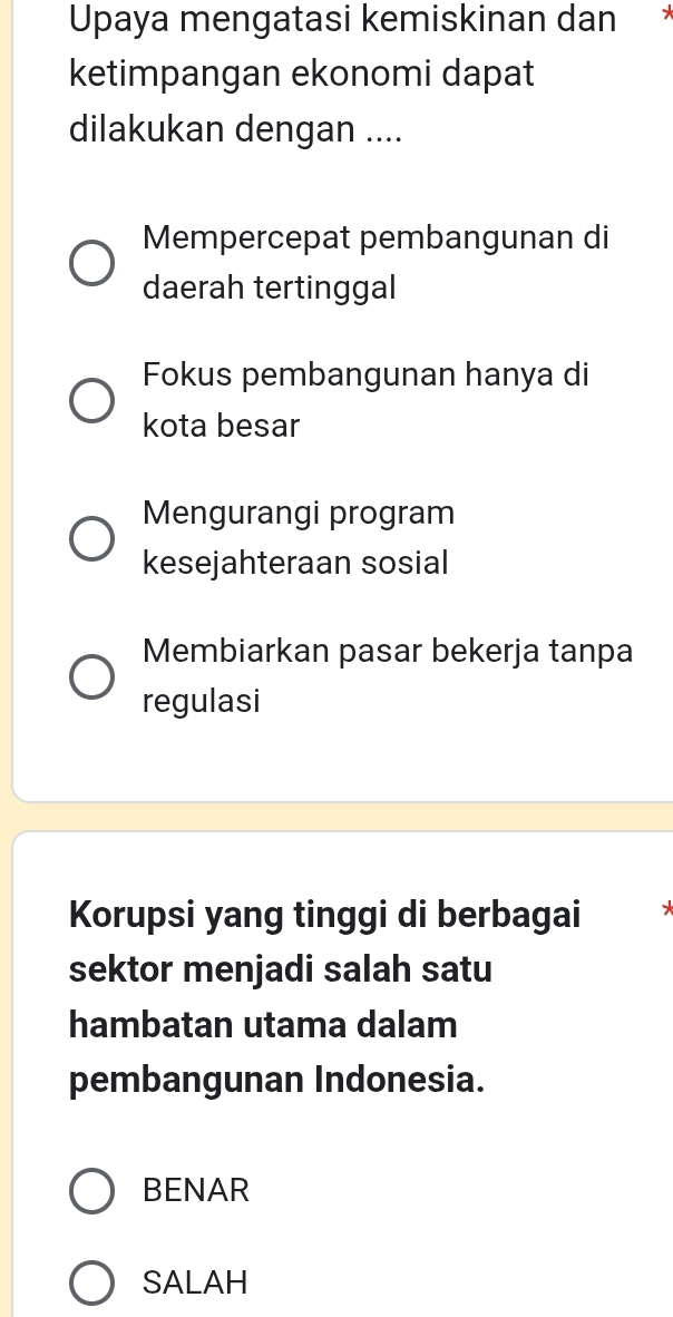 Upaya mengatasi kemiskinan dan
ketimpangan ekonomi dapat
dilakukan dengan ....
Mempercepat pembangunan di
daerah tertinggal
Fokus pembangunan hanya di
kota besar
Mengurangi program
kesejahteraan sosial
Membiarkan pasar bekerja tanpa
regulasi
Korupsi yang tinggi di berbagai
sektor menjadi salah satu
hambatan utama dalam
pembangunan Indonesia.
BENAR
SALAH