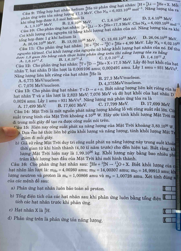 FMAPSTUDY
Câu 9: Tổng hợp hạt nhân helium _2^(4He từ phản ứng hạt nhân: _1^1H+_3^7Lito _2^4He+X. Mỗi
phản ứng trên tỏa năng lượng 17,3 MeV. Cho N_A)=6,023.10^(23)mol^(-1). Năng lượng tỏa ra
khi tổng hợp được 0,5 mol helium là 2,6.10^(24)MeV D. 2,4.10^(24)MeV.
Câu 10: Cho phản ứng hạt nhân: 1,3.10^(24)MeV. B. 2,9.10^(24) _1^(1p+_3^7Lito X+_2^4He+17 MeV. C.
A.
3MeV Cho N_A)=6,023.10^(23)mol^(-1)
Coi khối lượng của nguyên tử bằng khối lượng hạt nhân của nó. Năng lượng tỏa ra khi
tổng hợp được 1 g khí helium là C. 13, 02.10^(23) MeV D. 26,04.10^(23)MeV.
A. 26,04.10^(26) MeV. B. 13,02.10^(26)
,99 MeV. Lấy N_A=6,02.10^(23)
Câu 11: Cho phản ứng hạt nhân: _1^(1H+_7^(15)Nto _6^(12)C+_2^4He+4, MeV.
nguyên tử/mol. Coi khối lượng của nguyên tử bằng khối lượng hạt nhân của nó. Để thu
được 1,5 gam He bằng cách thực hiện phản ứng trên thì năng lượng tỏa ra bằng
A. 1,8.10^11)J. B. 1,6.10^(11)J. C. 2,0.10^(11)J. D. 1,4.10^(11)J.
Câu 12: Cho phản ứng hạt nhân:
1amu=931MeV/c^2.
nhân T, hạt nhân D lần lượt là 0,009106 amu; 0,002491 amu. Lấy _1^(3T+_1^2Dto _2^4He+X+17, 7,5 MeV. Lấy độ hụt khối của hạt
Năng lượng liên kết riêng của hạt nhân _2^41 He là
A. 6,775 MeV/nucleon. B. 27,3 MeV/nucleon.
C. 7,076 MeV/nucleon. D. 4,375MeV/nucleon.
Câu 13: Cho phản ứng hạt nhân: T+Dto alpha +n. Biết năng lượng liên kết riêng của ha
hạt nhân T và α lần lượt là 2,823 MeV; 7,076 MeV và độ hụt khối của hạt nhân D
0,0024 amu. Lấy 1amu=931MeV/c^2). Năng lượng mà phản ứng tỏa ra là
A. 17,499 MeV. B. 17,601 MeV. C. 17,799 MeV. D. 17,699 MeV
Câu 14: Mặt Trời là một nguồn phát năng lượng khổng lồ với công suất rất lớn. Côi
suất trung bình của Mặt Trời khoảng 4.10^(26) x W. Hãy ước tính khối lượng Mặt Trời m
đi trong mỗi giây để tạo ra được công suất nói trên.
Câu 15: Hiện nay công suất phát xạ năng lượng của Mặt Trời khoảng 3,83.10^(26) w.
Dựa vào hệ thức liên hệ giữa khối lượng và năng lượng, tính khối lượng Mặt Tr
giảm đi mỗi giây.
b) Giả sử rằng Mặt Trời duy trì công suất phát xạ năng lượng này trong suốt khoản
thời gian từ khi hình thành (4,50 tỉ năm trước) cho đến hiện tại. Biết rằng, kh
lượng Mặt Trời hiện nay là 1,99.10^(26)kg :. Khối lượng này bằng bao nhiêu phả
trăm khối lượng ban đầu của Mặt Trời khi mới hình thành.
Câu 16: Cho phản ứng hạt nhân sau: _2^(4He+_7^(14)Nto _8^(17)O+X.  Biết khối lượng của ca
hạt nhân lần lượt là: m_He)=4,00260 amu; m_N=14,00307 amu; m_O=16,99913 a mu; kh
lượng neutron và proton là m_n=1,00866 amu và m_p=1,00728 amu. Xét tính đúng s
của các mệnh đề sau:
a) Phản ứng hạt nhân luôn bảo toàn số proton.
D
b) Tổng điện tích của các hạt nhân sau khi phản ứng luôn bằng tổng điện
tích các hạt nhân trước khi phản ứng.
c) Hạt nhân X là _1^2H
D
d) Phản ứng trên là phản ứng tỏa năng lượng. D