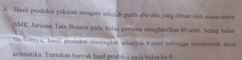 Hasil produksi pakaian seragam sekolah putih abu-abu yang dibuat oleh siswa-siswa 
SMK Jurusan Tata Busana pada bulan pertama menghasilkan 80 setel. Setiap bulan 
berikutnya, hasil produksi meningkat sebanyak 8 setel sehingga membentuk deret 
aritmatika. Tentukan banyak hasil produksi pada bulan ke -9