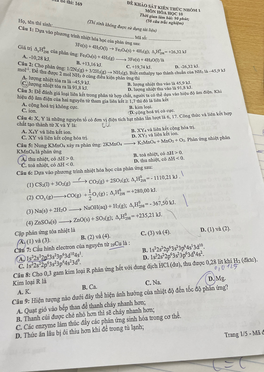 đẻ khảo sát kiên thức nhóm 1
a để thi: 169 MôN Hóa học 10
Thời gian làm bài: 90 phút;
(50 câu trắc nghiệm)
Họ, tên thí sinh:
_(Thí sinh không được sử dụng tài liệu)
Câu 1: Dựa vào phương trình nhiệt hóa học của phản ứng sau: 3Fe(s)+4H_2O(l)to Fe_3O_4(s)+4H_2(g);△ _rH_(298)^0=+26,32kJ _
Mã số:
Giá trị △ _rH_(298)^0 của phản ứng: Fe: _3O_4(s)+4H_2(g) 3Fe(s)+4H_2O(l)1
A. -10,28 kJ. B. +13 ,16 kJ.
Câu 2: Cho phản ứng: 1/2N_2(g)+3/2H_2(g)to NH_3(g) C. +19,74) J D. -26,32 kJ.
(g). Biết enthalpy tạo thành chuẩn của NH₃ là −45,9 kJ
mol^(-1) Đề thu được 2 mol NH3 ở cùng điều kiện phản ứng thì
A. lượng nhiệt tỏa ra là −45,9 kJ.
B. lượng nhiệt thu vào là 45,9 kJ.
C. lượng nhiệt tỏa ra là 91,8 kJ.
D. lượng nhiệt thu vào là 91,8 kJ.
Câu 3:Dhat e đề đánh giá loại liên kết trong phân tử hợp chất, người ta có thể dựa vào hiệu độ âm điện. Khi
hiệu độ âm điện của hai nguyên tử tham gia liên kết ≥ 1,7 thì đó là liên kết
A. cộng hoá trị không cực. B. kim loại.
C. ion.
D. cộng hoá trị có cực.
Câu 4: X X, Y là những nguyên tố có đơn vị điện tích hạt nhân lần lượt là 6, 17. Công thức và liên kết hợp
chất tạo thành từ X và Y là:
A. X4Y và liên kết ion.
B. XY : và liên kết cộng hóa trị.
C. XY và liên kết cộng hóa trị.
D. XY_2 và liên kết ion.
Câu 5: Nung KMnO4 xảy ra phản ứng: 2KMnO4 K_2MnO_4+MnO_2+O_2. Phản ứng nhiệt phân
KMnO4 là phản ứng △ H>0.
A thu nhiệt, có △ H>0. B. toà nhiệt, có
C. toả nhiệt, có △ H<0. D. thu nhiệt, có △ H<0.
Câu 6: Dựa vào phương trình nhiệt hóa học của phản ứng sau:
(1) CS_2(l)+3O_2(g)xrightarrow fCO_2(g)+2SO_2(g);△ _rH_(298)^0=-1110,21kJ.
(2) CO_2(g)to CO(g)+ 1/2 O_2(g);△ _rH_(298)^0=+280,00kJ.
(3) Na(s)+2H_2Oto NaOH(aq)+H_2(g);△ _rH_(298)^0=-367,50kJ.
(4) ZnSO_4(s)to ZnO(s)+SO_3(g);△ _rH_(298)^0=+235,21kJ.
Cặp phản ứng tỏa nhiệt là
A. (1) và (3). B. (2) va(4) C. (3) và (4). D. (1) và (2).
Cầu 7: Cấu hình electron của nguyên tử 29Cu là :
B. 1s^22s^22p^63s^23p^64s^13d^(10).
A 1s^22s^22p^63s^23p^63d^(10)4s^1.
D.
C. 1s^22s^22p^63s^23p^64s^23d^9. 1s^22s^22p^63s^23p^63d^94s^2.
Câu 8: Cho 0,3 gam kim loại R phản ứng hết với dung dịch HCl (dư), thu được 0,28 lít khí H₂ (đktc).
Kim loại R là C. Na. D. Mg.
A. K. B. Ca.
Câu 9: Hiện tượng nào dưới đây thể hiện ảnh hưởng của nhiệt độ đến tốc độ phản ứng?
A. Quạt gió vào bếp than để thanh cháy nhanh hơn;
B. Thanh củi được chẻ nhỏ hơn thì sẽ cháy nhanh hơn;
C. Các enzyme làm thúc đầy các phản ứng sinh hóa trong cơ thể.
D. Thức ăn lâu bị ôi thiu hơn khi để trong tủ lạnh;
Trang 1/5 - Mã ở