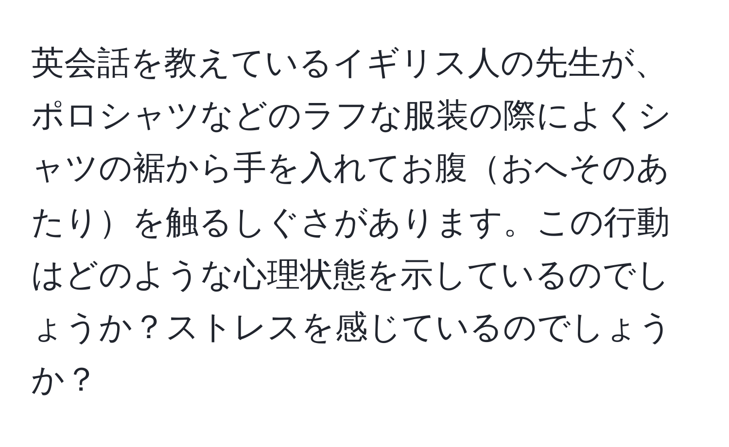 英会話を教えているイギリス人の先生が、ポロシャツなどのラフな服装の際によくシャツの裾から手を入れてお腹おへそのあたりを触るしぐさがあります。この行動はどのような心理状態を示しているのでしょうか？ストレスを感じているのでしょうか？