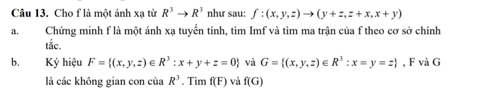 Cho f là một ánh xạ từ R^3to R^3 như sau: f:(x,y,z)to (y+z,z+x,x+y)
a. Chứng minh f là một ánh xạ tuyến tính, tìm Imf và tìm ma trận của f theo cơ sở chính 
tắc. 
b. K hiệu F= (x,y,z)∈ R^3:x+y+z=0 và G= (x,y,z)∈ R^3:x=y=z , F và G 
là các không gian con của R^3. Tìm f(F) và f(G)