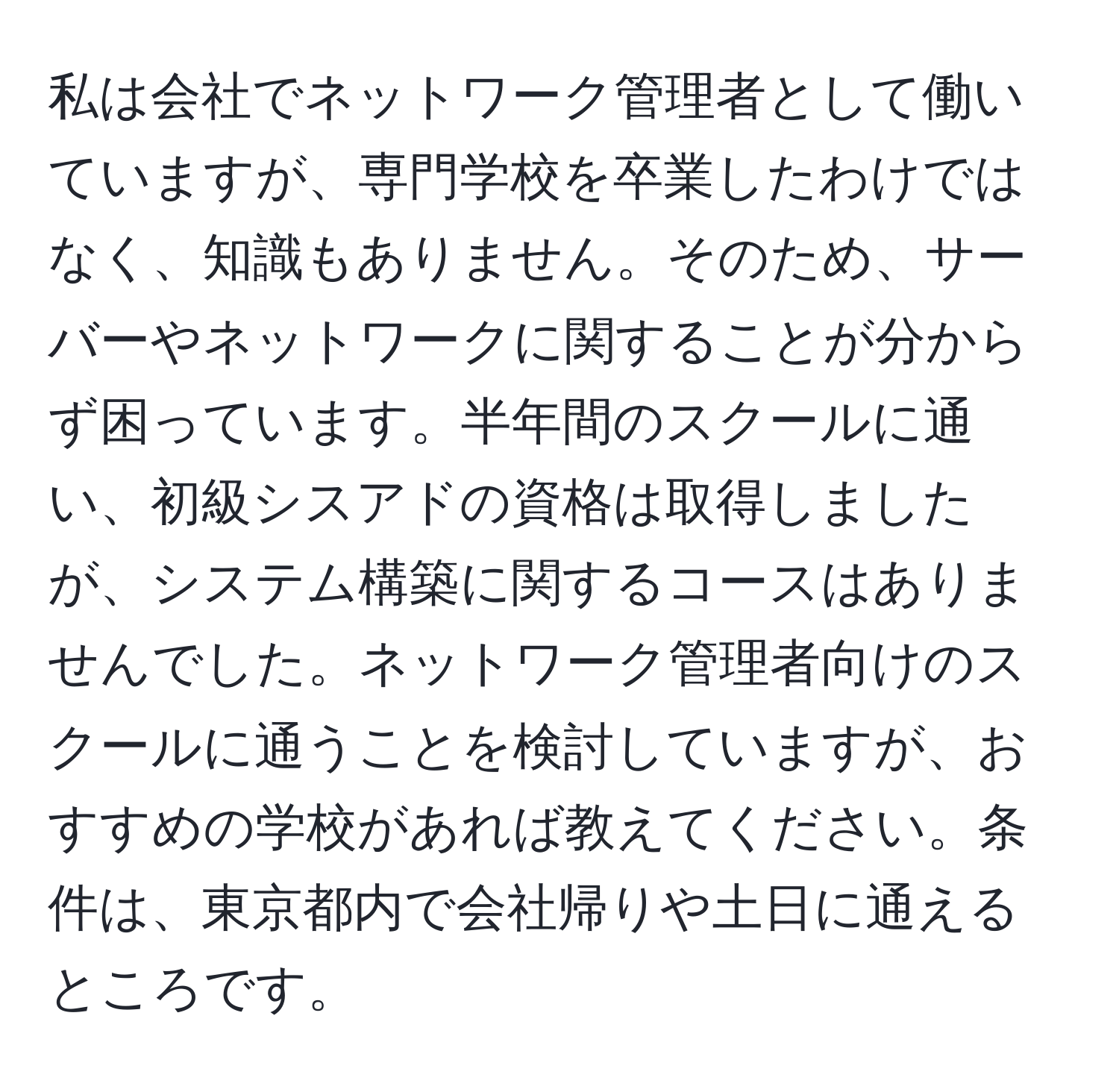 私は会社でネットワーク管理者として働いていますが、専門学校を卒業したわけではなく、知識もありません。そのため、サーバーやネットワークに関することが分からず困っています。半年間のスクールに通い、初級シスアドの資格は取得しましたが、システム構築に関するコースはありませんでした。ネットワーク管理者向けのスクールに通うことを検討していますが、おすすめの学校があれば教えてください。条件は、東京都内で会社帰りや土日に通えるところです。