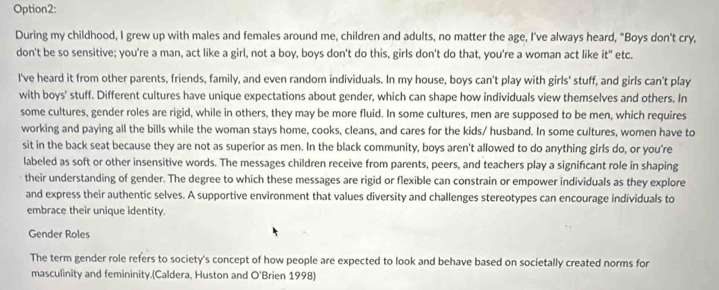 Option2: 
During my childhood, I grew up with males and females around me, children and adults, no matter the age, I've always heard, "Boys don't cry, 
don't be so sensitive; you're a man, act like a girl, not a boy, boys don't do this, girls don't do that, you're a woman act like it" etc. 
I've heard it from other parents, friends, family, and even random individuals. In my house, boys can't play with girls' stuff, and girls can't play 
with boys' stuff. Different cultures have unique expectations about gender, which can shape how individuals view themselves and others. In 
some cultures, gender roles are rigid, while in others, they may be more fluid. In some cultures, men are supposed to be men, which requires 
working and paying all the bills while the woman stays home, cooks, cleans, and cares for the kids/ husband. In some cultures, women have to 
sit in the back seat because they are not as superior as men. In the black community, boys aren't allowed to do anything girls do, or you're 
labeled as soft or other insensitive words. The messages children receive from parents, peers, and teachers play a signifcant role in shaping 
their understanding of gender. The degree to which these messages are rigid or flexible can constrain or empower individuals as they explore 
and express their authentic selves. A supportive environment that values diversity and challenges stereotypes can encourage individuals to 
embrace their unique identity. 
Gender Roles 
The term gender role refers to society's concept of how people are expected to look and behave based on societally created norms for 
masculinity and femininity.(Caldera, Huston and O'Brien 1998)