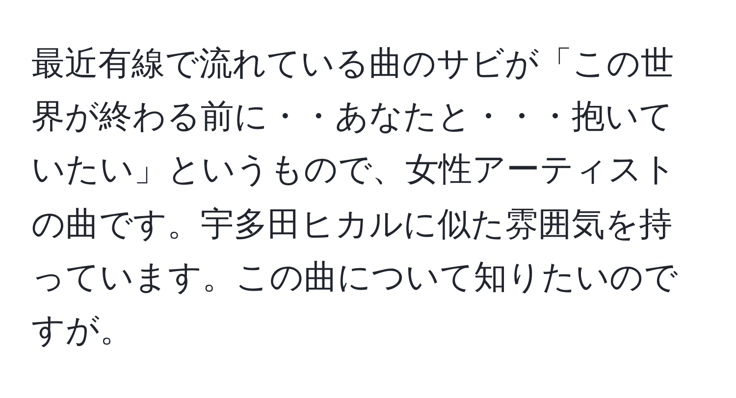 最近有線で流れている曲のサビが「この世界が終わる前に・・あなたと・・・抱いていたい」というもので、女性アーティストの曲です。宇多田ヒカルに似た雰囲気を持っています。この曲について知りたいのですが。