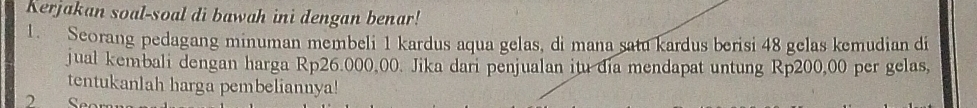 Kerjakan soal-soal di bawah ini dengan benar! 
1. Seorang pedagang minuman membeli 1 kardus aqua gelas, di mana satu kardus berisi 48 gelas kemudian di 
jual kembali dengan harga Rp26.000,00. Jika dari penjualan itu đia mendapat untung Rp200,00 per gelas, 
tentukanlah harga pembeliannya! 
Seo