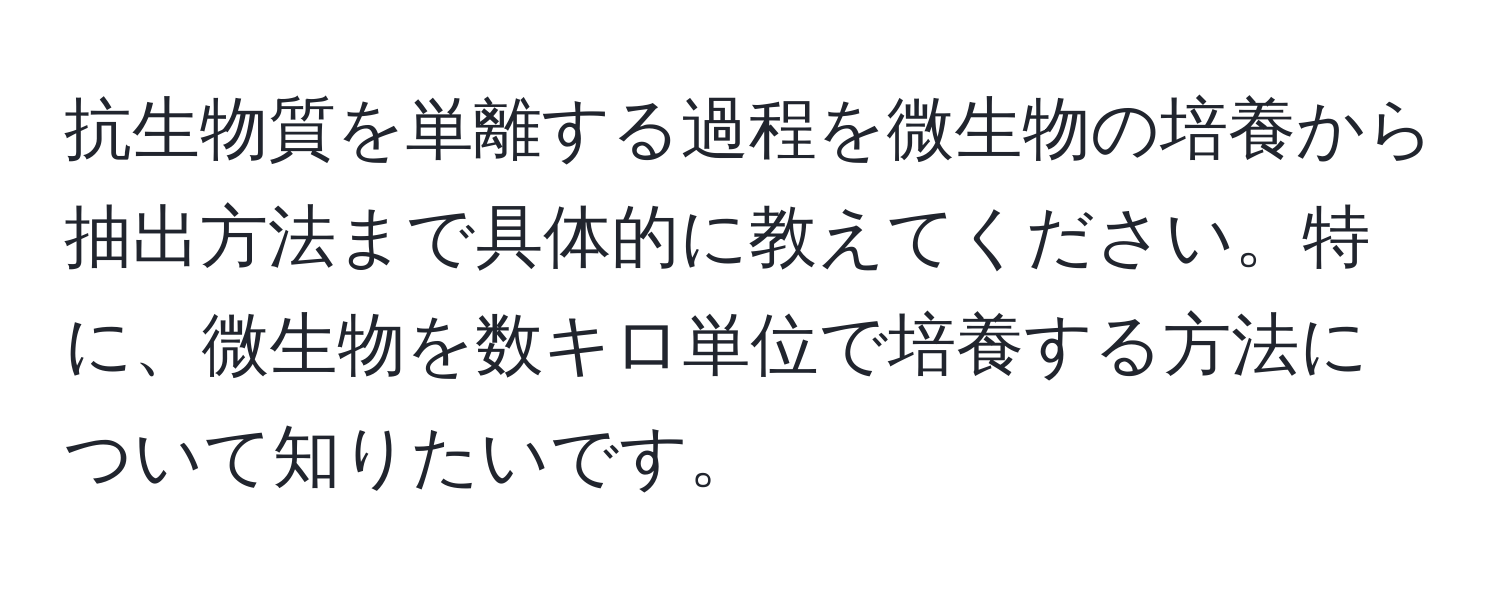 抗生物質を単離する過程を微生物の培養から抽出方法まで具体的に教えてください。特に、微生物を数キロ単位で培養する方法について知りたいです。