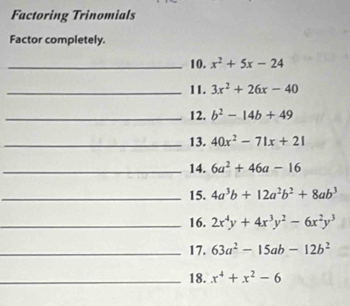 Factoring Trinomials 
Factor completely. 
_10. x^2+5x-24
_11. 3x^2+26x-40
_12. b^2-14b+49
_13. 40x^2-71x+21
_14. 6a^2+46a-16
_15. 4a^3b+12a^2b^2+8ab^3
_16. 2x^4y+4x^3y^2-6x^2y^3
_17. 63a^2-15ab-12b^2
_18. x^4+x^2-6