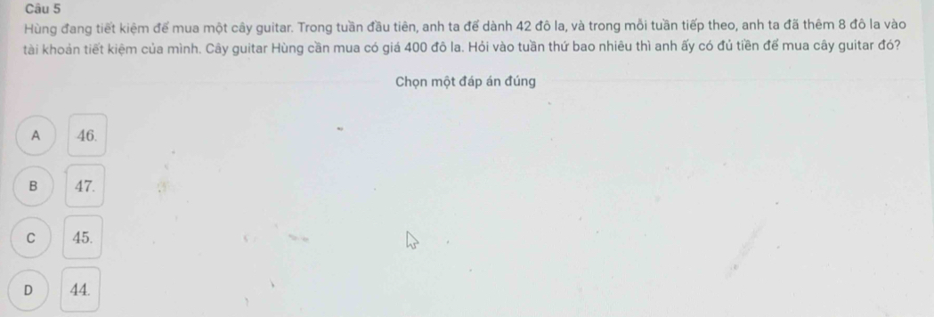 Hùng đang tiết kiệm để mua một cây guitar. Trong tuần đầu tiên, anh ta để dành 42 đô la, và trong mỗi tuần tiếp theo, anh ta đã thêm 8 đô la vào
tài khoản tiết kiệm của mình. Cây guitar Hùng cần mua có giá 400 đô la. Hỏi vào tuần thứ bao nhiêu thì anh ấy có đủ tiền để mua cây guitar đó?
Chọn một đáp án đúng
A 46.
B 47.
C 45.
D 44.