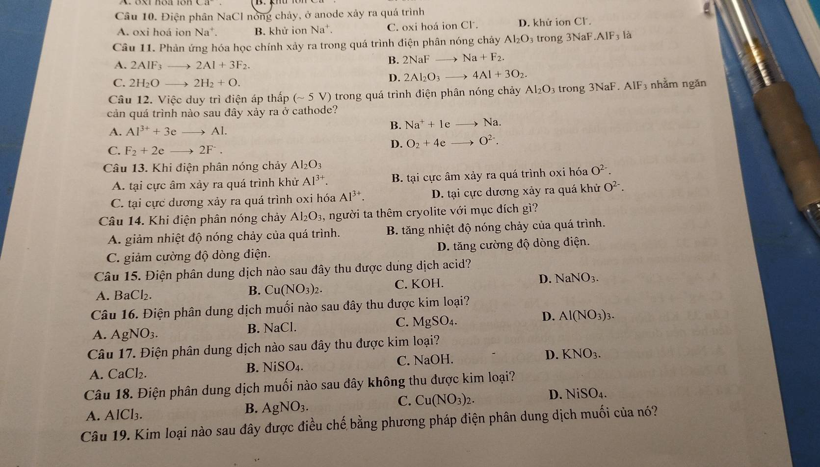 Ca^-.
Câu 10. Điện phân NaCl nóng chảy, ở anode xảy ra quá trình
A. oxi hoá ior Na^+. B. khử ion Na + C. oxi hoá ion Cl. D. khử ion Cl.
Câu 11. Phản ứng hóa học chính xảy ra trong quá trình điện phân nóng chảy Al_2O_3 trong 3NaF.AIF_3 là
A. 2AIF_3to 2AI+3F_2.
B. 2NaFto Na+F_2.
C. 2H_2Oto 2H_2+O.
D. 2Al_2O_3to 4Al+3O_2.
Câu 12. Việc duy trì điện áp thấp (sim 5V) -  trong quá trình điện phân nóng chảy Al_2O_3 trong 3NaF.AlF_3 nhằm ngǎn
cản quá trình nào sau đây xảy ra ở cathode?
A. Al^(3+)+3eto Al.
B. Na^++1eto Na.
C. F_2+2eto 2F^-.
D. O_2+4eto O^(2-).
Câu 13. Khi điện phân nóng chảy Al_2O_3
A. tại cực âm xảy ra quá trình khử Al^(3+). B. tại cực âm xảy ra quá trình oxi hóa O^(2-).
C. tại cực dương xảy ra quá trình oxi hóa Al^(3+). D. tại cực dương xảy ra quá khử O^(2-).
Câu 14. Khi điện phân nóng chảy Al_2O_3, A người ta thêm cryolite với mục đích gì?
A. giảm nhiệt độ nóng chảy của quá trình. B. tăng nhiệt độ nóng chảy của quá trình.
C. giảm cường độ dòng điện. D. tăng cường độ dòng điện.
Câu 15. Điện phân dung dịch nào sau đây thu được dung dịch acid?
A. BaCl_2.
B. Cu(NO_3)_2. C. KOH. D. NaNO_3.
Câu 16. Điện phân dung dịch muối nào sau đây thu được kim loại?
A. AgNO_3. B. NaCl. C. MgSO_4. D. Al(NO_3)_3.
Câu 17. Điện phân dung dịch nào sau đây thu được kim loại?
A. CaCl₂.
B. NiSO_4. C. NaOH. D. KNO_3.
Câu 18. Điện phân dung dịch muối nào sau đây không thu được kim loại?
D. NiSO_4.
A. AlCl₃.
B. AgNO_3.
C. Cu(NO_3)_2.
Câu 19. Kim loại nào sau đây được điều chế bằng phương pháp điện phân dung dịch muối của nó?