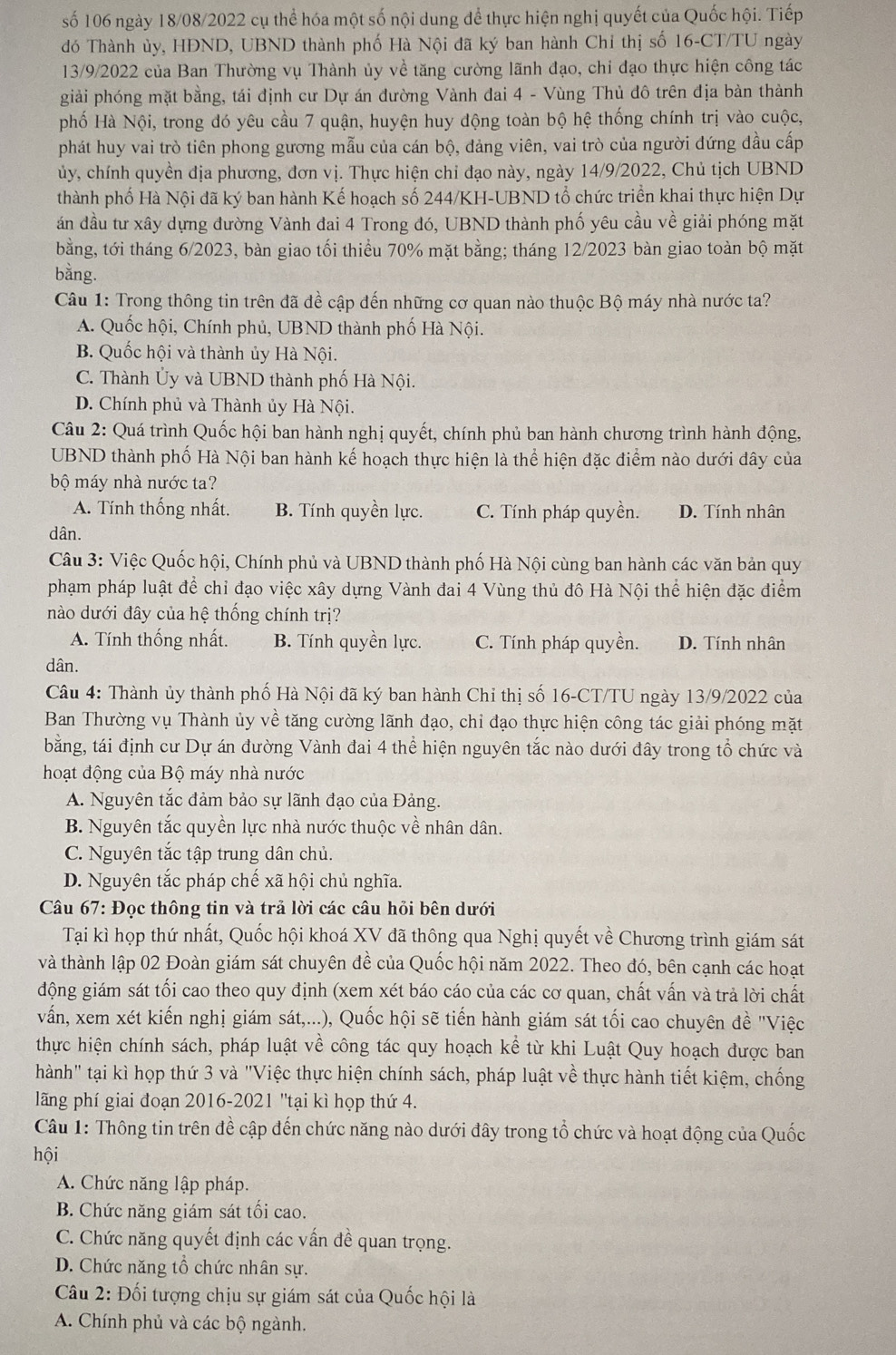 số 106 ngày 18/08/2022 cụ thể hóa một số nội dung để thực hiện nghị quyết của Quốc hội. Tiếp
đó Thành ủy, HĐND, UBND thành phố Hà Nội đã ký ban hành Chỉ thị số 16-CT/TU ngày
13/9/2022 của Ban Thường vụ Thành ủy về tăng cường lãnh đạo, chi đạo thực hiện công tác
giải phóng mặt bằng, tái định cư Dự án đường Vành đai 4 - Vùng Thủ đô trên địa bàn thành
phố Hà Nội, trong đó yêu cầu 7 quận, huyện huy động toàn bộ hệ thống chính trị vào cuộc,
phát huy vai trò tiên phong gương mẫu của cán bộ, đảng viên, vai trò của người đứng đầu cấp
ủy, chính quyền địa phương, đơn vị. Thực hiện chỉ đạo này, ngày 14/9/2022, Chủ tịch UBND
thành phố Hà Nội đã ký ban hành Kế hoạch số 244/KH-UBND tổ chức triển khai thực hiện Dự
án đầu tư xây dựng đường Vành đai 4 Trong đó, UBND thành phố yêu cầu về giải phóng mặt
bằng, tới tháng 6/2023, bàn giao tối thiểu 70% mặt bằng; tháng 12/2023 bàn giao toàn bộ mặt
bằng.
Câu 1: Trong thông tin trên đã đề cập đến những cơ quan nào thuộc Bộ máy nhà nước ta?
A. Quốc hội, Chính phủ, UBND thành phố Hà Nội.
B. Quốc hội và thành ủy Hà Nội.
C. Thành Ủy và UBND thành phố Hà Nội.
D. Chính phủ và Thành ủy Hà Nội.
Câu 2: Quá trình Quốc hội ban hành nghị quyết, chính phủ ban hành chương trình hành động,
UBND thành phố Hà Nội ban hành kế hoạch thực hiện là thể hiện đặc điểm nào dưới dây của
bộ máy nhà nước ta?
A. Tính thống nhất. B. Tính quyền lực. C. Tính pháp quyền. D. Tính nhân
dân.
Câu 3: Việc Quốc hội, Chính phủ và UBND thành phố Hà Nội cùng ban hành các văn bản quy
phạm pháp luật để chỉ đạo việc xây dựng Vành đai 4 Vùng thủ đô Hà Nội thể hiện đặc điểm
nào dưới đây của hệ thống chính trị?
A. Tính thống nhất. B. Tính quyền lực. C. Tính pháp quyền. D. Tính nhân
dân.
Câu 4: Thành ủy thành phố Hà Nội đã ký ban hành Chỉ thị số 16-CT/TU ngày 13/9/2022 của
Ban Thường vụ Thành ủy về tăng cường lãnh đạo, chỉ đạo thực hiện công tác giải phóng mặt
bằng, tái định cư Dự án đường Vành đai 4 thể hiện nguyên tắc nào dưới đây trong tổ chức và
hoạt động của Bộ máy nhà nước
A. Nguyên tắc đảm bảo sự lãnh đạo của Đảng.
B. Nguyên tắc quyền lực nhà nước thuộc về nhân dân.
C. Nguyên tắc tập trung dân chủ.
D. Nguyên tắc pháp chế xã hội chủ nghĩa.
Câu 67: Đọc thông tin và trả lời các câu hỏi bên dưới
Tại kì họp thứ nhất, Quốc hội khoá XV đã thông qua Nghị quyết về Chương trình giám sát
và thành lập 02 Đoàn giám sát chuyên đề của Quốc hội năm 2022. Theo đó, bên cạnh các hoạt
động giám sát tối cao theo quy định (xem xét báo cáo của các cơ quan, chất vấn và trả lời chất
vấn, xem xét kiến nghị giám sát,...), Quốc hội sẽ tiến hành giám sát tối cao chuyên đề "Việc
thực hiện chính sách, pháp luật về công tác quy hoạch kể từ khi Luật Quy hoạch được ban
hành" tại kì họp thứ 3 và "Việc thực hiện chính sách, pháp luật về thực hành tiết kiệm, chống
lãăng phí giai đoạn 2016-2021 ''tại kì họp thứ 4.
Câu 1: Thông tin trên đề cập đến chức năng nào dưới đây trong tổ chức và hoạt động của Quốc
hội
A. Chức năng lập pháp.
B. Chức năng giám sát tối cao.
C. Chức năng quyết định các vấn đề quan trọng.
D. Chức năng tổ chức nhân sự.
Câu 2: Đối tượng chịu sự giám sát của Quốc hội là
A. Chính phủ và các bộ ngành.