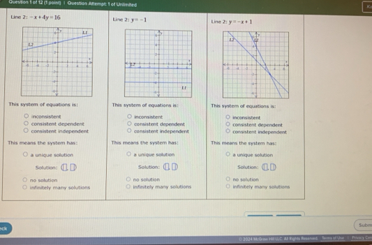 Question Attempt: 1 of Unilimited
K
Line 21-x+4y=16 Line 2: y=-1 Line 27 y=-x+1

This system of equations is: This system of equations is: This system of equations is:
inconsistent inconsistent inconsistent
consistent dependent consistent dependent
consistent independent consistent independent consistent dependent consistent independent
This means the system has: This means the system has: This means the system has:
a unique sollution a unique solution a unique solution
Sofution: Solution: Solution:
no solution no solution no solution
infinitely many solutions infinitely many solutions infinitely many solutions
sck Subm
ved Terms of Use | Privacy Cor