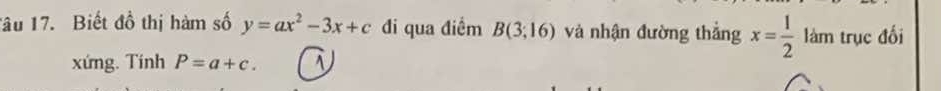 Tâu 17. Biết đồ thị hàm số y=ax^2-3x+c đi qua điểm B(3;16) và nhận đường thắng x= 1/2  làm trục đối 
xứng. Tính P=a+c. 1