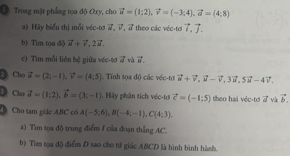 Trong mặt phẳng tọa độ Oxy, cho 
a) Hãy biểu thị mỗi véc-tơ theo các véc-tơ 
b) Tìm tọa độ 
c) Tìm mối liên hệ giữa véc-tơ và 
2 Cho . Tính tọa độ các véc-tơ 
3 Cho vector a=(1;2), vector b=(3;-1). Hãy phân tích véc-tơ theo hai véc-tơ vector a và 
4 Cho tam giác ABC có 
a) Tìm tọa độ trung điểm / của đoạn thẳng AC. 
b) Tìm tọa độ điểm D sao cho tứ giác ABCD là hình bình hành.