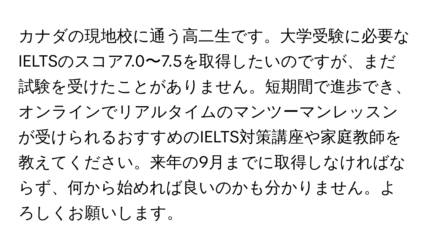 カナダの現地校に通う高二生です。大学受験に必要なIELTSのスコア7.0〜7.5を取得したいのですが、まだ試験を受けたことがありません。短期間で進歩でき、オンラインでリアルタイムのマンツーマンレッスンが受けられるおすすめのIELTS対策講座や家庭教師を教えてください。来年の9月までに取得しなければならず、何から始めれば良いのかも分かりません。よろしくお願いします。