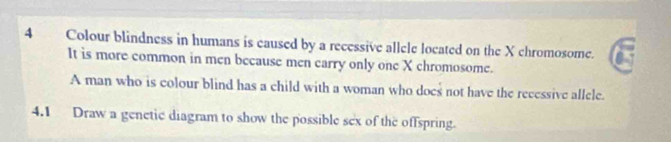 Colour blindness in humans is eaused by a recessive allele located on the X chromosome. 
It is more common in men because men carry only one X chromosome. 
A man who is colour blind has a child with a woman who does not have the recessive allele. 
4.1 Draw a genetic diagram to show the possible sex of the offspring.