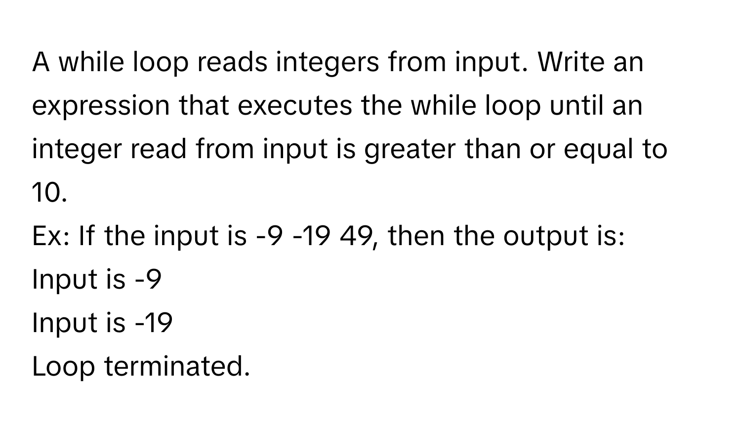 A while loop reads integers from input. Write an expression that executes the while loop until an integer read from input is greater than or equal to 10. 
Ex: If the input is -9 -19 49, then the output is: 
Input is -9
Input is -19
Loop terminated.