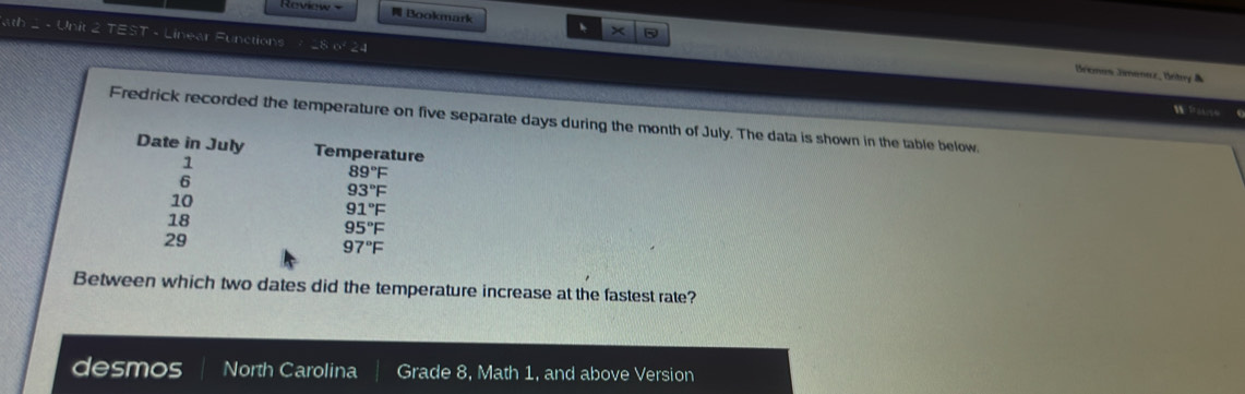 Roview = Bookmark 、 × 
at Unit TEST - Linear Functions -8 o 24 
Bremon Dmenez, Bntry & 
W Pase ‘ 
Fredrick recorded the temperature on five separate days during the month of July. The data is shown in the table below. 
Date in July Temperature
1
6
89°F
93°F
10
91°F
18
95°F
29
97°F
Between which two dates did the temperature increase at the fastest rate? 
desmos North Carolina Grade 8, Math 1, and above Version