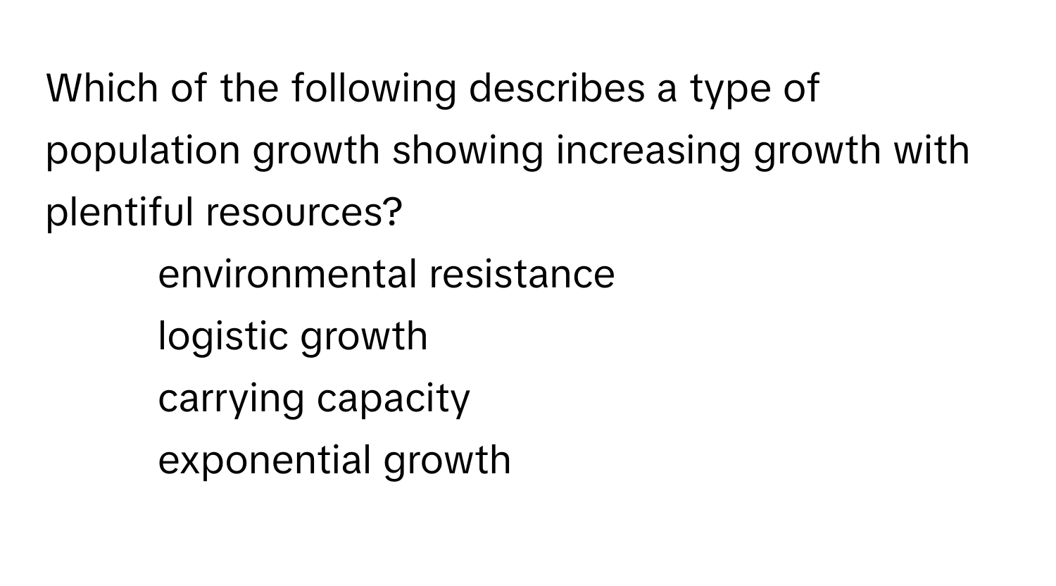 Which of the following describes a type of population growth showing increasing growth with plentiful resources?

1) environmental resistance 
2) logistic growth 
3) carrying capacity 
4) exponential growth