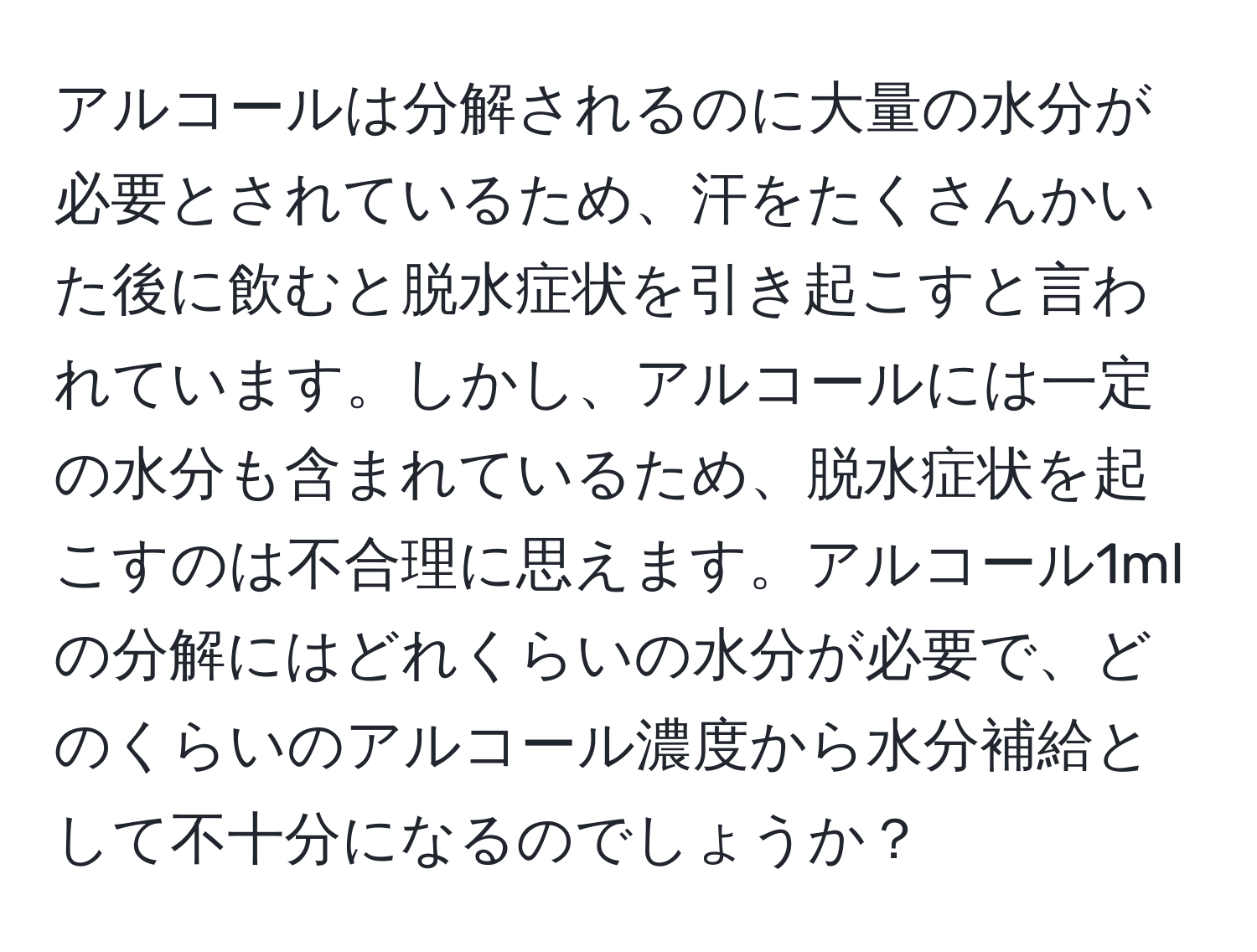 アルコールは分解されるのに大量の水分が必要とされているため、汗をたくさんかいた後に飲むと脱水症状を引き起こすと言われています。しかし、アルコールには一定の水分も含まれているため、脱水症状を起こすのは不合理に思えます。アルコール1mlの分解にはどれくらいの水分が必要で、どのくらいのアルコール濃度から水分補給として不十分になるのでしょうか？