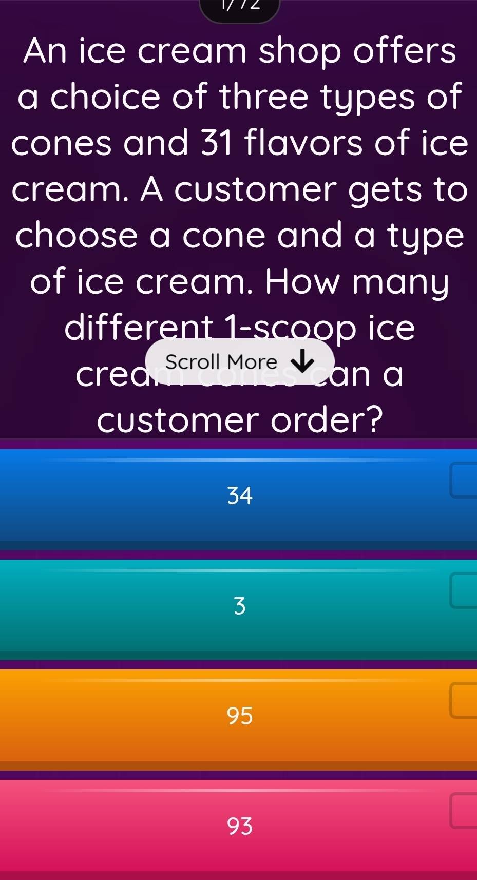 An ice cream shop offers
a choice of three types of
cones and 31 flavors of ice
cream. A customer gets to
choose a cone and a type
of ice cream. How many
different 1 -scoop ice
cred Scroll More
an a
customer order?
34
3
95
93