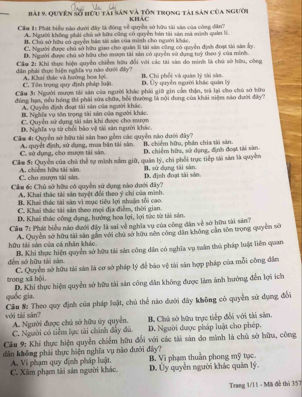 Quyền sở hữu tài sản và Tôn trọng tài sản của người
khác
Câu 1: Phát biểu nào dưới đây là đúng về quyền sở hữu tài sản của công dân?
A. Người không phải chủ sở hữu cũng có quyền bán tài sản mà mình quản lí.
B. Chủ sở hữu có quyền bán tài sản của mình cho người khác.
C. Người được chủ sở hữu giao cho quản lí tài sản cũng có quyền định đoạt tài sản ấy.
D. Người được chủ sở hữu cho mượn tải sản có quyền sử dụng tuỳ theo ý của mình.
Câu 2: Khi thực hiện quyền chiếm hữu đối với các tài sản do mình là chủ sở hữu, công
dân phải thực hiện nghĩa vụ nào dưới đây?
A. Khai thác và hưởng hoa lợi. B. Chi phối và quản lý tài sản.
C. Tôn trọng quy định pháp luật. D. Ủy quyền người khác quản lý
Câu 3: Người mượn tài sản của người khác phải giữ gìn cần thận, trả lại cho chủ sở hữu
đúng hạn, nếu hỏng thì phải sửa chữa, bồi thường là nội dung của khái niệm nào dưới đây?
A. Quyền định đoạt tải sản của người khác.
B. Nghĩa vụ tôn trọng tài sản của người khác.
C. Quyền sử dụng tài sản khi được cho mượn
D. Nghĩa vụ từ chối bảo vệ tài sản người khác.
Câu 4: Quyền sở hữu tài sản bao gồm các quyền nào dưới đây?
A. quyết định, sử dụng, mua bán tài sản. B. chiếm hữu, phân chia tài sản.
C. sử dụng, cho mượn tài sản. D. chiếm hữu, sử dụng, định đoạt tài sản.
Câu 5: Quyền của chủ thể tự mình nắm giữ, quản lý, chi phối trực tiếp tài sản là quyền
A. chiếm hữu tài sản. B. sử dụng tài sản.
C. cho mượn tài sản. D. định đoạt tài sản.
Câu 6: Chủ sở hữu có quyền sử dụng nào dưới đây?
A. Khai thác tài sản tuyệt đối theo ý chí của mình.
B. Khai thác tài sản vì mục tiêu lợi nhuận tối cao.
C. Khai thác tài sản theo mọi địa điểm, thời gian.
D. Khai thác công dụng, hướng hoa lợi, lợi tức từ tài sản.
Câu 7: Phát biểu nào dưới đây là sai về nghĩa vụ của công dân về sở hữu tài sản?
A. Quyền sở hữu tài sản gắn với chủ sở hữu nên công dân không cần tôn trọng quyền sở
hữu tài sản của cá nhân khác.
B. Khi thực hiện quyền sở hữu tài sản công dân có nghĩa vụ tuân thủ pháp luật liên quan
đến sở hữu tài sản.
C. Quyền sở hữu tài sản là cơ sở pháp lý để bảo vệ tài sản hợp pháp của mỗi công dân
trong xã hội.
D. Khi thực hiện quyền sở hữu tài sản công dân không được làm ảnh hưởng đến lợi ích
quốc gia.
Câu 8: Theo quy định của pháp luật, chủ thể nào dưới đây không có quyền sử dụng đối
với tài sản?
A. Người được chủ sở hữu ủy quyền. B. Chủ sở hữu trực tiếp đối với tài sản.
C. Người có tiềm lực tài chính đầy đủ. D. Người được pháp luật cho phép.
Câu 9: Khi thực hiện quyền chiếm hữu đối với các tài sản do mình là chủ sở hữu, công
dân không phải thực hiện nghĩa vụ nào dưới đây?
A. Vi phạm quy định pháp luật. B. Vi phạm thuần phong mỹ tục.
C. Xâm phạm tài sản người khác. D. Ủy quyền người khác quản lý.
Trang 1/11 - Mã đề thi 357