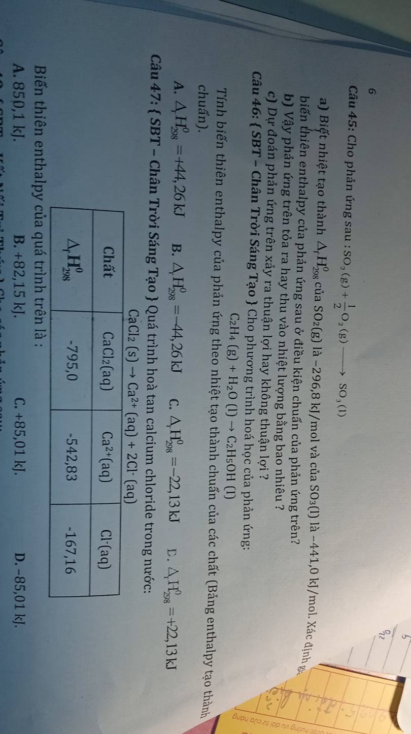 Cho phản ứng sau : SO_2(g)+ 1/2 O_2(g)to SO_3(l)
a) Biết nhiệt tạo thành △ _fH_(298)^o của SO_2(g)la-296,8k J/mol và của SO_3(1 l) là −441,0 kJ/mol. Xác định g
biến thiên enthalpy của phản ứng sau ở điều kiện chuẩn của phản ứng trên?
b) Vậy phản ứng trên tỏa ra hay thu vào nhiệt lượng bằng bao nhiêu ?
c) Dự đoán phản ứng trên xảy ra thuận lợi hay không thuận lợi ?
Câu 46:  SBT - Chân Trời Sáng Tạo  Cho phương trình hoá học của phản ứng:
C_2H_4(g)+H_2O(l)to C_2H_5OH (1)
Tính biến thiên enthalpy của phản ứng theo nhiệt tạo thành chuẩn của các chất (Bảng enthalpy tạo thành
chuẩn).
A. △ _rH_(298)^o=+44,26kJ B. △ _rH_(298)^o=-44,26kJ C. △ H_(298)^0=-22,13kJ D. △ _rH_(298)^0=+22,13kJ
Câu 47:  SBT - Chân Trời Sáng Tạo  Quá trình hoà tan calcium chloride trong nước:
CaCl_2(s)to Ca^(2+)(aq)+2Cl^-(aq)
Biến thiên enthalpy của quá trình trên là :
A. 850,1 kJ. B. +82,15 kJ. C. +85,01 kJ. D. −85,01 kJ.