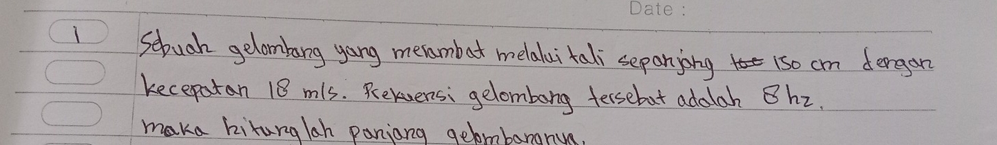 Sebuah gelombarg yong merambat melalai tali sepanjing 1so cm dergan 
kecepatan 18 mls. Relvensi gelombong tersebut addlah Bhz. 
maka kiturglah panjang gelombarann.