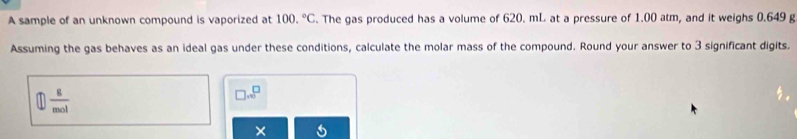 A sample of an unknown compound is vaporized at 100.^circ C. The gas produced has a volume of 620. mL at a pressure of 1.00 atm, and it weighs 0.649 g
Assuming the gas behaves as an ideal gas under these conditions, calculate the molar mass of the compound. Round your answer to 3 significant digits.
 8/mol 
□ .∈fty^(□)
×